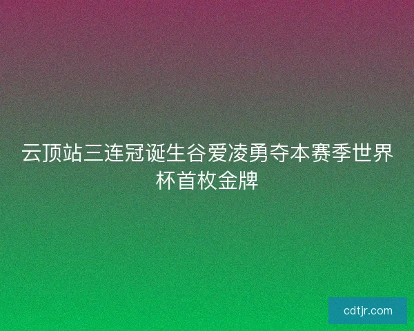 云顶站三连冠诞生谷爱凌勇夺本赛季世界杯首枚金牌