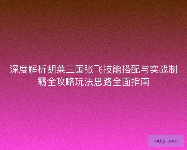深度解析胡莱三国张飞技能搭配与实战制霸全攻略玩法思路全面指南