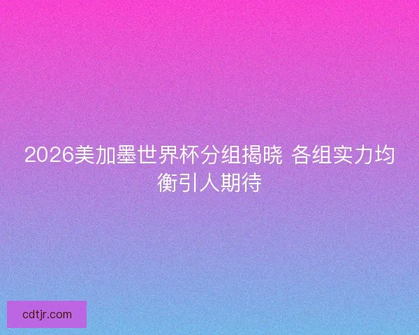 2026美加墨世界杯分组揭晓 各组实力均衡引人期待