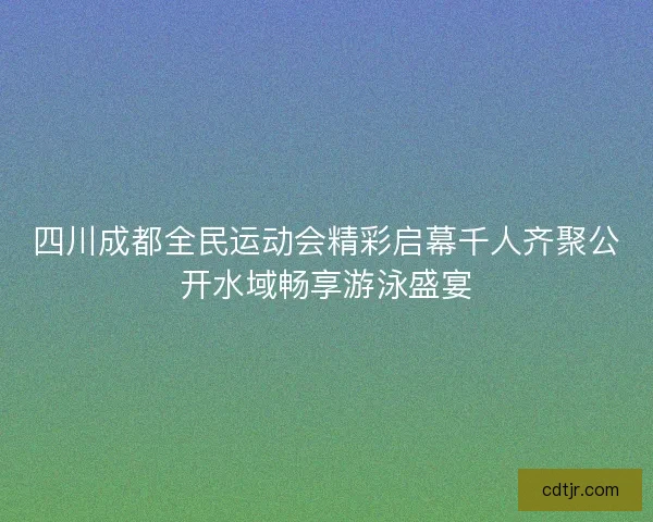 四川成都全民运动会精彩启幕千人齐聚公开水域畅享游泳盛宴