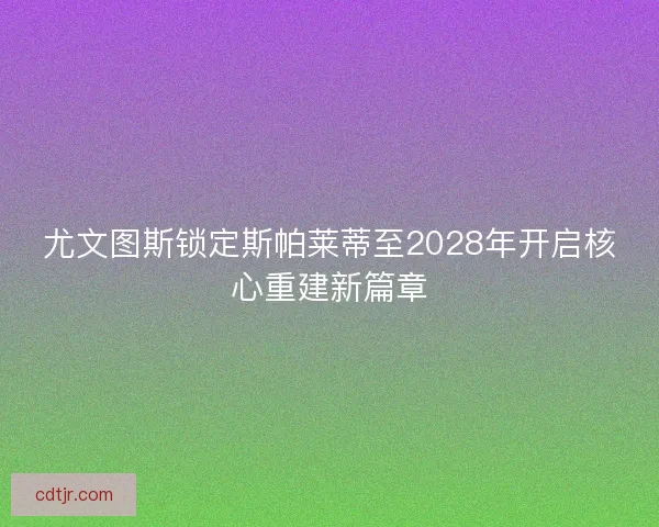尤文图斯锁定斯帕莱蒂至2028年开启核心重建新篇章